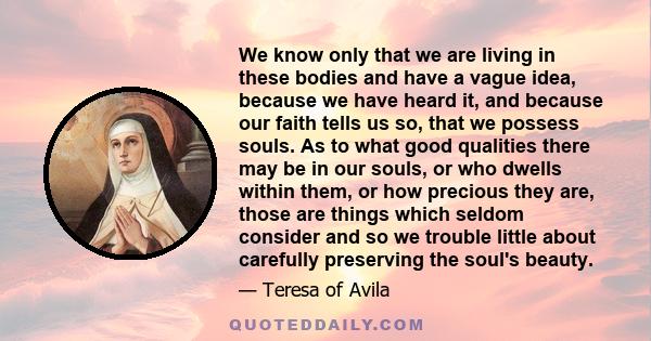 We know only that we are living in these bodies and have a vague idea, because we have heard it, and because our faith tells us so, that we possess souls. As to what good qualities there may be in our souls, or who