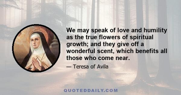 We may speak of love and humility as the true flowers of spiritual growth; and they give off a wonderful scent, which benefits all those who come near.