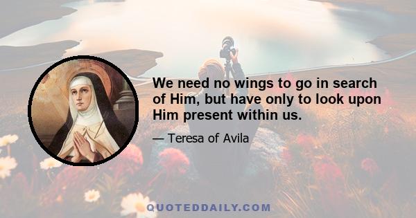 We need no wings to go in search of Him, but have only to look upon Him present within us.