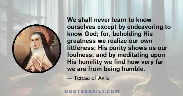 We shall never learn to know ourselves except by endeavoring to know God; for, beholding His greatness we realize our own littleness; His purity shows us our foulness; and by meditating upon His humility we find how