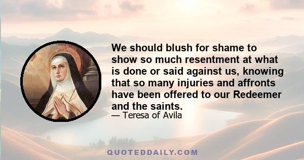 We should blush for shame to show so much resentment at what is done or said against us, knowing that so many injuries and affronts have been offered to our Redeemer and the saints.