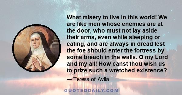 What misery to live in this world! We are like men whose enemies are at the door, who must not lay aside their arms, even while sleeping or eating, and are always in dread lest the foe should enter the fortress by some