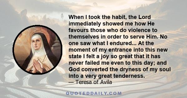 When I took the habit, the Lord immediately showed me how He favours those who do violence to themselves in order to serve Him. No one saw what I endured... At the moment of my entrance into this new state I felt a joy