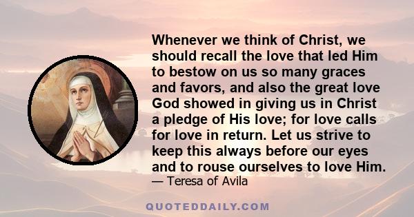 Whenever we think of Christ, we should recall the love that led Him to bestow on us so many graces and favors, and also the great love God showed in giving us in Christ a pledge of His love; for love calls for love in