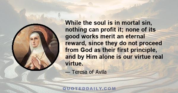 While the soul is in mortal sin, nothing can profit it; none of its good works merit an eternal reward, since they do not proceed from God as their first principle, and by Him alone is our virtue real virtue.