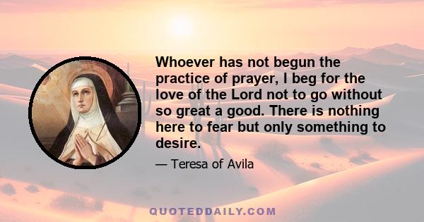 Whoever has not begun the practice of prayer, I beg for the love of the Lord not to go without so great a good. There is nothing here to fear but only something to desire.