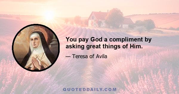 You pay God a compliment by asking great things of Him.