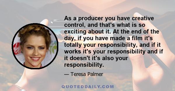 As a producer you have creative control, and that's what is so exciting about it. At the end of the day, if you have made a film it's totally your responsibility, and if it works it's your responsibility and if it