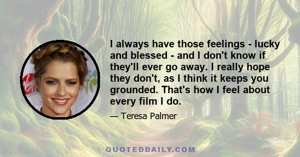 I always have those feelings - lucky and blessed - and I don't know if they'll ever go away. I really hope they don't, as I think it keeps you grounded. That's how I feel about every film I do.