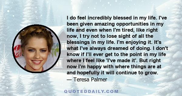 I do feel incredibly blessed in my life. I've been given amazing opportunities in my life and even when I'm tired, like right now, I try not to lose sight of all the blessings in my life. I'm enjoying it. It's what I've 