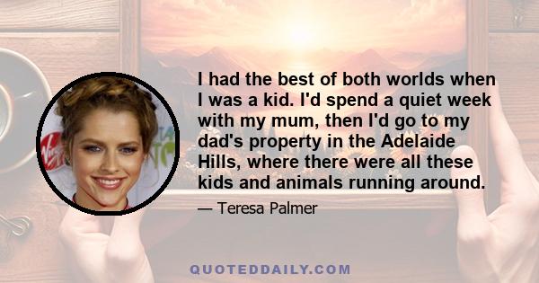 I had the best of both worlds when I was a kid. I'd spend a quiet week with my mum, then I'd go to my dad's property in the Adelaide Hills, where there were all these kids and animals running around.