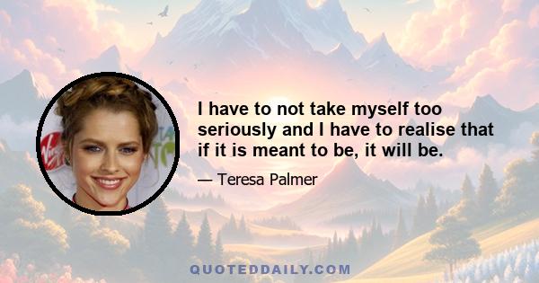 I have to not take myself too seriously and I have to realise that if it is meant to be, it will be.