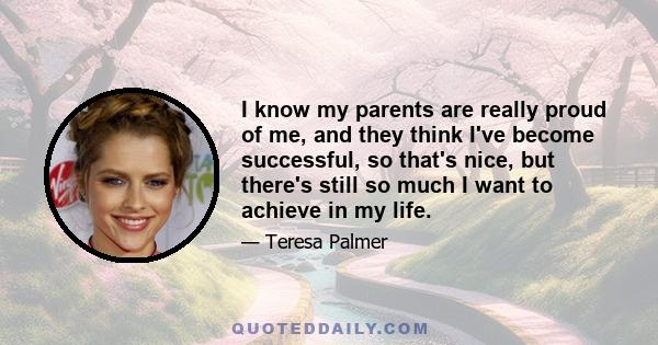 I know my parents are really proud of me, and they think I've become successful, so that's nice, but there's still so much I want to achieve in my life.