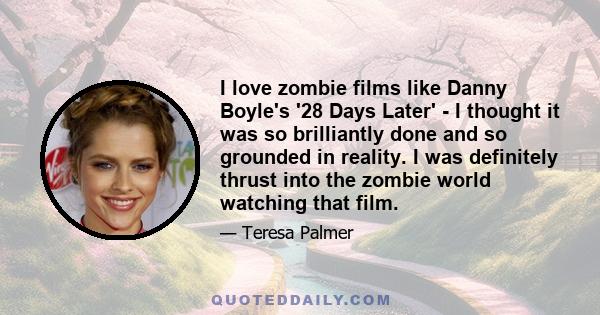 I love zombie films like Danny Boyle's '28 Days Later' - I thought it was so brilliantly done and so grounded in reality. I was definitely thrust into the zombie world watching that film.