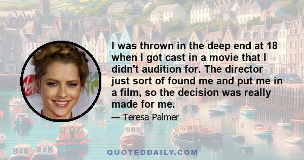 I was thrown in the deep end at 18 when I got cast in a movie that I didn't audition for. The director just sort of found me and put me in a film, so the decision was really made for me.