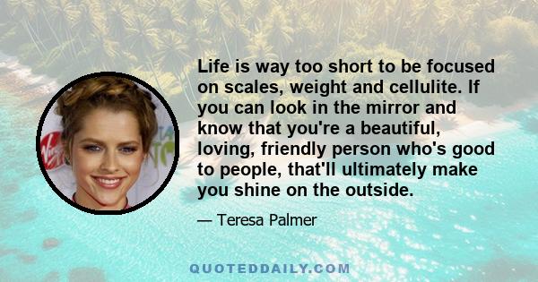 Life is way too short to be focused on scales, weight and cellulite. If you can look in the mirror and know that you're a beautiful, loving, friendly person who's good to people, that'll ultimately make you shine on the 