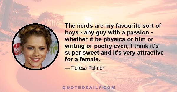 The nerds are my favourite sort of boys - any guy with a passion - whether it be physics or film or writing or poetry even, I think it's super sweet and it's very attractive for a female.