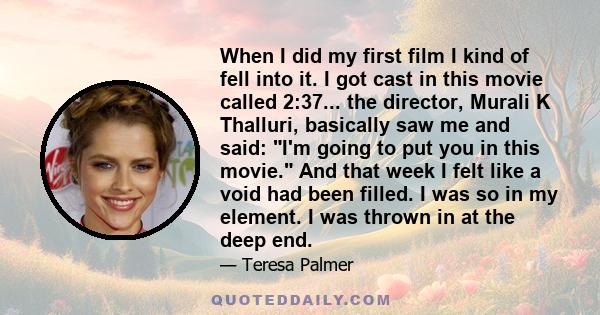 When I did my first film I kind of fell into it. I got cast in this movie called 2:37... the director, Murali K Thalluri, basically saw me and said: I'm going to put you in this movie. And that week I felt like a void