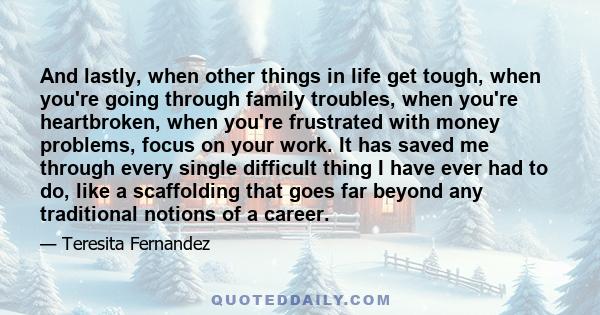 And lastly, when other things in life get tough, when you're going through family troubles, when you're heartbroken, when you're frustrated with money problems, focus on your work. It has saved me through every single