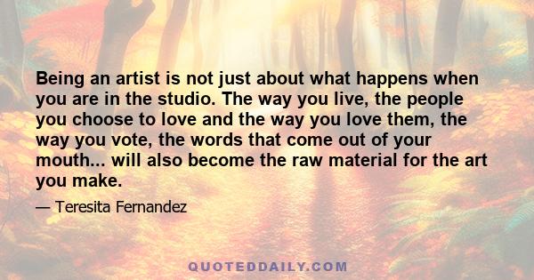 Being an artist is not just about what happens when you are in the studio. The way you live, the people you choose to love and the way you love them, the way you vote, the words that come out of your mouth... will also