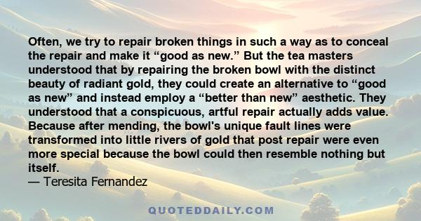 Often, we try to repair broken things in such a way as to conceal the repair and make it “good as new.” But the tea masters understood that by repairing the broken bowl with the distinct beauty of radiant gold, they