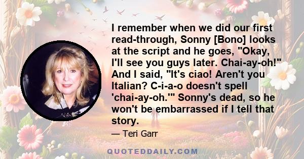 I remember when we did our first read-through, Sonny [Bono] looks at the script and he goes, Okay, I'll see you guys later. Chai-ay-oh! And I said, It's ciao! Aren't you Italian? C-i-a-o doesn't spell 'chai-ay-oh.'