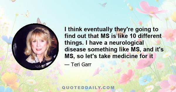 I think eventually they're going to find out that MS is like 10 different things. I have a neurological disease something like MS, and it's MS, so let's take medicine for it