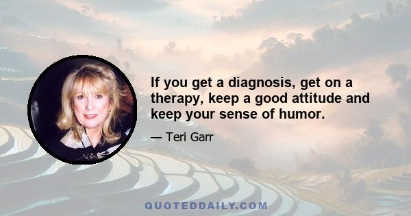 If you get a diagnosis, get on a therapy, keep a good attitude and keep your sense of humor.