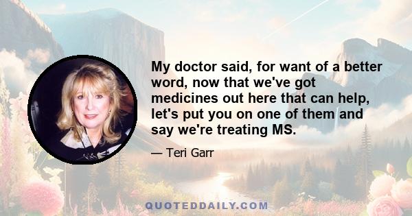 My doctor said, for want of a better word, now that we've got medicines out here that can help, let's put you on one of them and say we're treating MS.