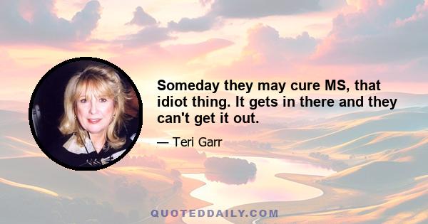 Someday they may cure MS, that idiot thing. It gets in there and they can't get it out.