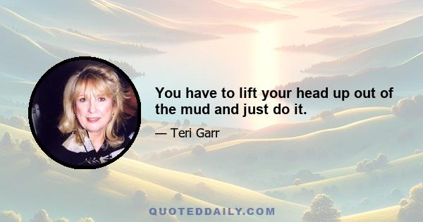 You have to lift your head up out of the mud and just do it.