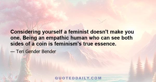 Considering yourself a feminist doesn't make you one. Being an empathic human who can see both sides of a coin is feminism's true essence.