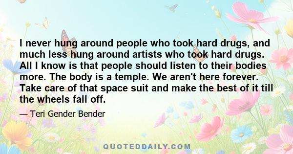 I never hung around people who took hard drugs, and much less hung around artists who took hard drugs. All I know is that people should listen to their bodies more. The body is a temple. We aren't here forever. Take