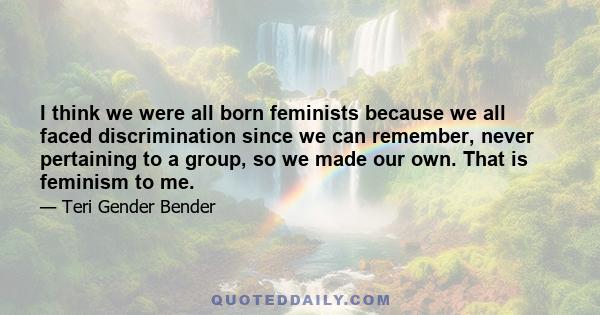 I think we were all born feminists because we all faced discrimination since we can remember, never pertaining to a group, so we made our own. That is feminism to me.