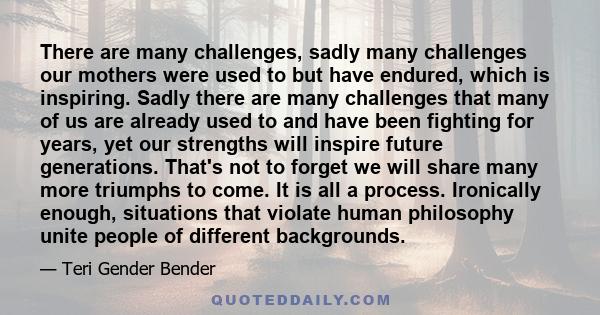 There are many challenges, sadly many challenges our mothers were used to but have endured, which is inspiring. Sadly there are many challenges that many of us are already used to and have been fighting for years, yet