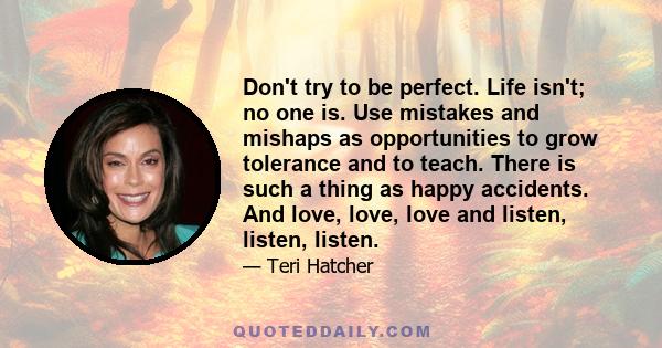 Don't try to be perfect. Life isn't; no one is. Use mistakes and mishaps as opportunities to grow tolerance and to teach. There is such a thing as happy accidents. And love, love, love and listen, listen, listen.