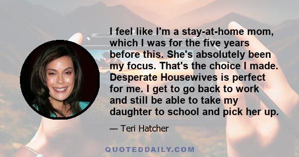 I feel like I'm a stay-at-home mom, which I was for the five years before this. She's absolutely been my focus. That's the choice I made. Desperate Housewives is perfect for me. I get to go back to work and still be