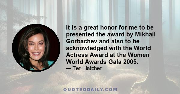 It is a great honor for me to be presented the award by Mikhail Gorbachev and also to be acknowledged with the World Actress Award at the Women World Awards Gala 2005.