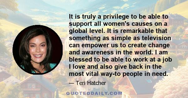 It is truly a privilege to be able to support all women's causes on a global level. It is remarkable that something as simple as television can empower us to create change and awareness in the world. I am blessed to be