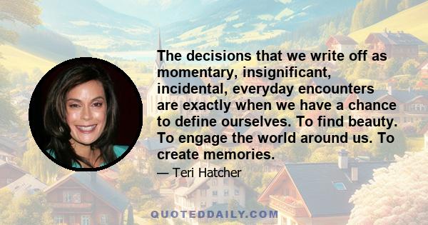 The decisions that we write off as momentary, insignificant, incidental, everyday encounters are exactly when we have a chance to define ourselves. To find beauty. To engage the world around us. To create memories.