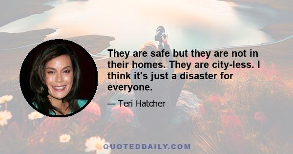 They are safe but they are not in their homes. They are city-less. I think it's just a disaster for everyone.