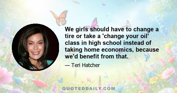 We girls should have to change a tire or take a 'change your oil' class in high school instead of taking home economics, because we'd benefit from that.