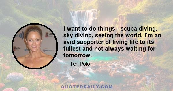 I want to do things - scuba diving, sky diving, seeing the world. I'm an avid supporter of living life to its fullest and not always waiting for tomorrow.