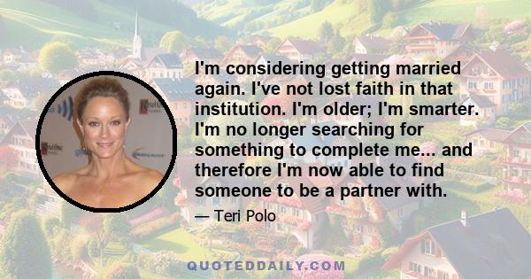 I'm considering getting married again. I've not lost faith in that institution. I'm older; I'm smarter. I'm no longer searching for something to complete me... and therefore I'm now able to find someone to be a partner