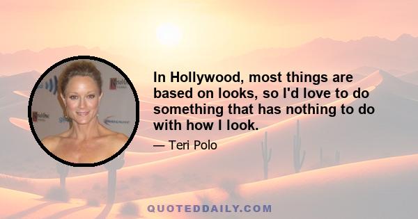 In Hollywood, most things are based on looks, so I'd love to do something that has nothing to do with how I look.