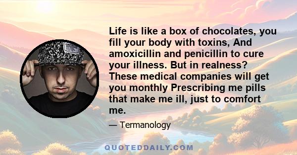 Life is like a box of chocolates, you fill your body with toxins, And amoxicillin and penicillin to cure your illness. But in realness? These medical companies will get you monthly Prescribing me pills that make me ill, 