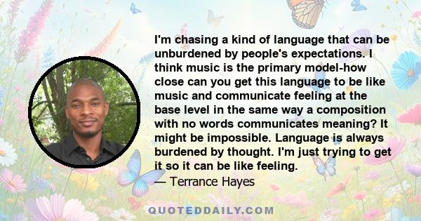 I'm chasing a kind of language that can be unburdened by people's expectations. I think music is the primary model-how close can you get this language to be like music and communicate feeling at the base level in the