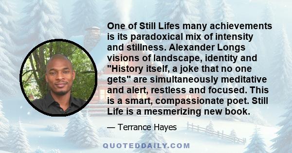 One of Still Lifes many achievements is its paradoxical mix of intensity and stillness. Alexander Longs visions of landscape, identity and History itself, a joke that no one gets are simultaneously meditative and alert, 