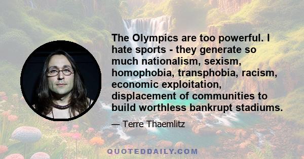 The Olympics are too powerful. I hate sports - they generate so much nationalism, sexism, homophobia, transphobia, racism, economic exploitation, displacement of communities to build worthless bankrupt stadiums.