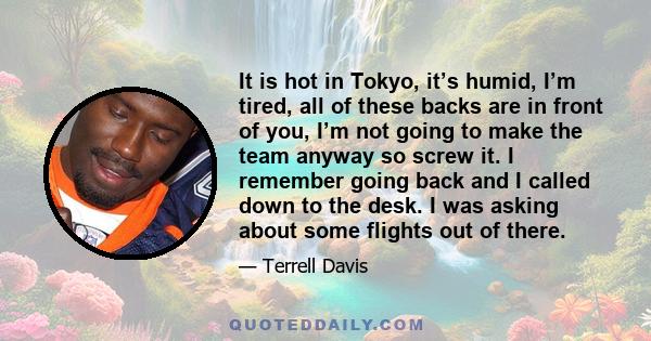 It is hot in Tokyo, it’s humid, I’m tired, all of these backs are in front of you, I’m not going to make the team anyway so screw it. I remember going back and I called down to the desk. I was asking about some flights